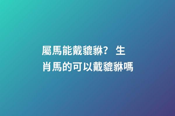 屬馬能戴貔貅？ 生肖馬的可以戴貔貅嗎-第1張-觀點-玄機派